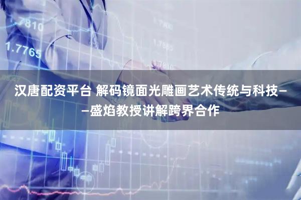 汉唐配资平台 解码镜面光雕画艺术传统与科技——盛焰教授讲解跨界合作