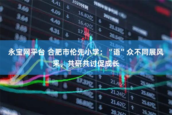 永宝网平台 合肥市伦先小学：“语”众不同展风采，共研共讨促成长