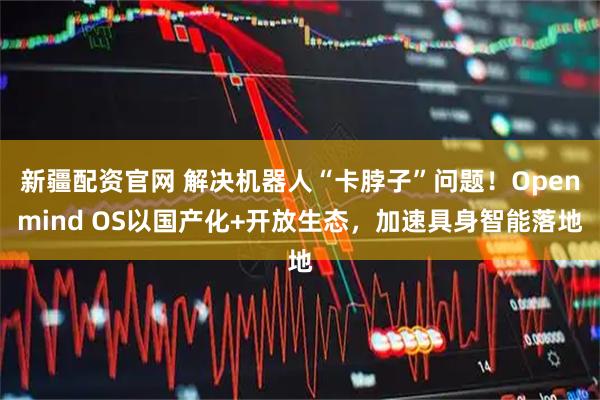 新疆配资官网 解决机器人“卡脖子”问题！Openmind OS以国产化+开放生态，加速具身智能落地