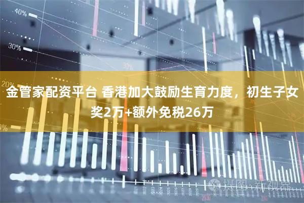 金管家配资平台 香港加大鼓励生育力度，初生子女奖2万+额外免税26万