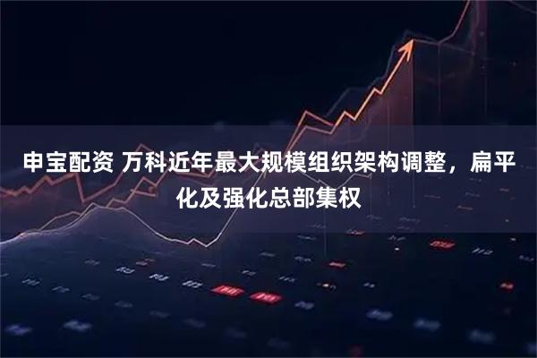 申宝配资 万科近年最大规模组织架构调整，扁平化及强化总部集权