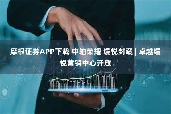 摩根证券APP下载 中轴荣耀 缦悦封藏 | 卓越缦悦营销中心开放