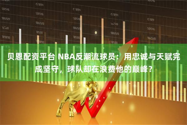 贝恩配资平台 NBA反潮流球员：用忠诚与天赋完成坚守，球队却在浪费他的巅峰？