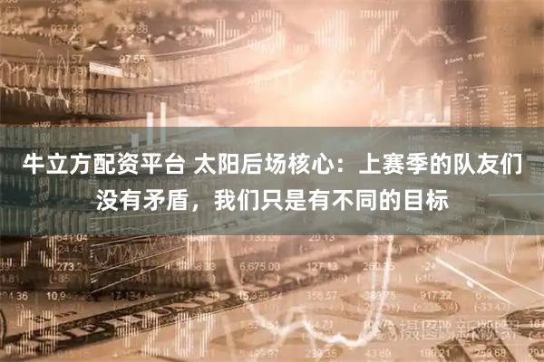 牛立方配资平台 太阳后场核心：上赛季的队友们没有矛盾，我们只是有不同的目标
