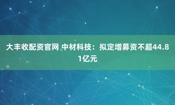 大丰收配资官网 中材科技：拟定增募资不超44.81亿元