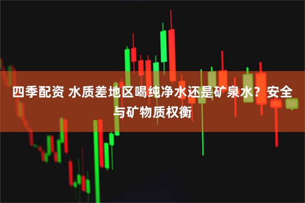 四季配资 水质差地区喝纯净水还是矿泉水？安全与矿物质权衡