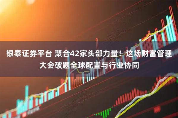 银泰证券平台 聚合42家头部力量！这场财富管理大会破题全球配置与行业协同