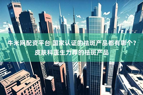 牛米网配资平台 国家认证的祛斑产品都有哪个？皮肤科医生力荐的祛斑产品