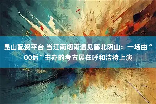 昆山配资平台 当江南烟雨遇见塞北阴山：一场由“00后”主办的考古展在呼和浩特上演