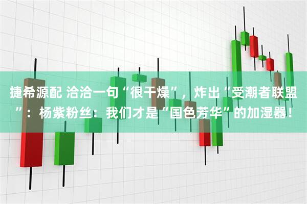 捷希源配 洽洽一句“很干燥”，炸出“受潮者联盟”：杨紫粉丝：我们才是“国色芳华”的加湿器！