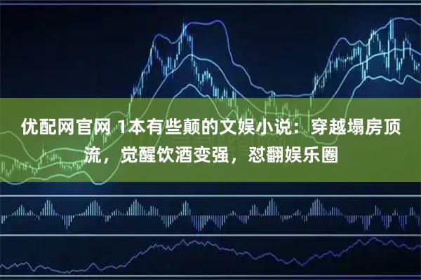 优配网官网 1本有些颠的文娱小说：穿越塌房顶流，觉醒饮酒变强，怼翻娱乐圈
