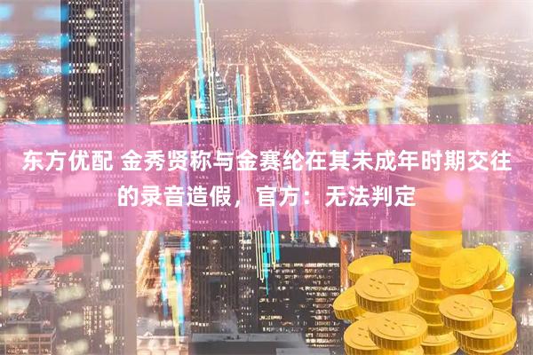 东方优配 金秀贤称与金赛纶在其未成年时期交往的录音造假，官方：无法判定