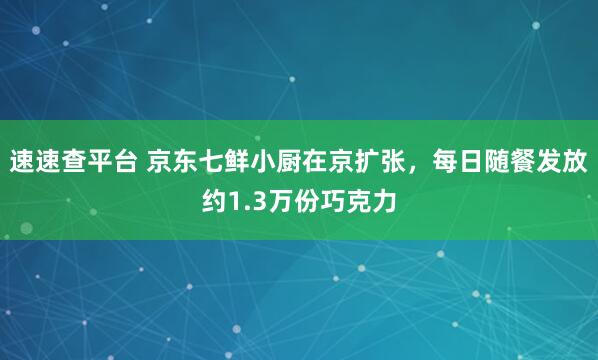 速速查平台 京东七鲜小厨在京扩张，每日随餐发放约1.3万份巧克力