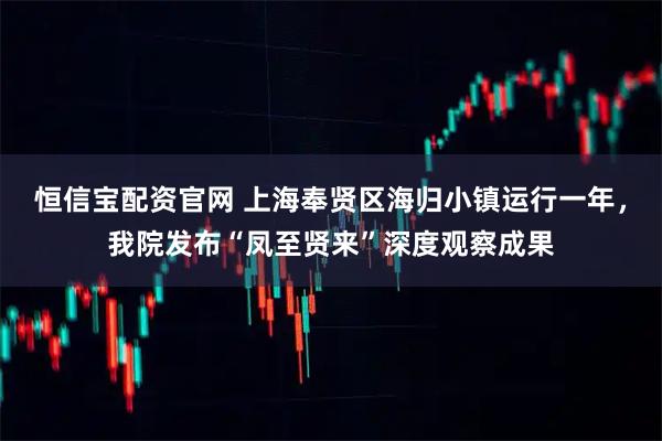 恒信宝配资官网 上海奉贤区海归小镇运行一年，我院发布“凤至贤来”深度观察成果