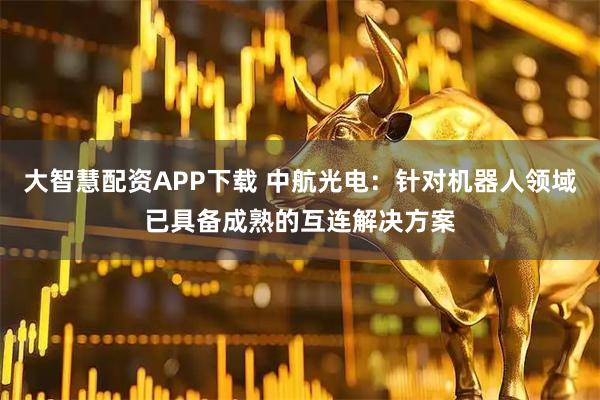 大智慧配资APP下载 中航光电：针对机器人领域已具备成熟的互连解决方案