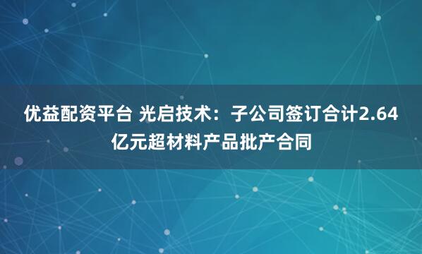 优益配资平台 光启技术：子公司签订合计2.64亿元超材料产品批产合同