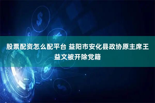 股票配资怎么配平台 益阳市安化县政协原主席王益文被开除党籍