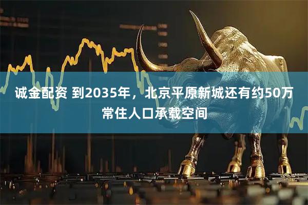 诚金配资 到2035年，北京平原新城还有约50万常住人口承载空间