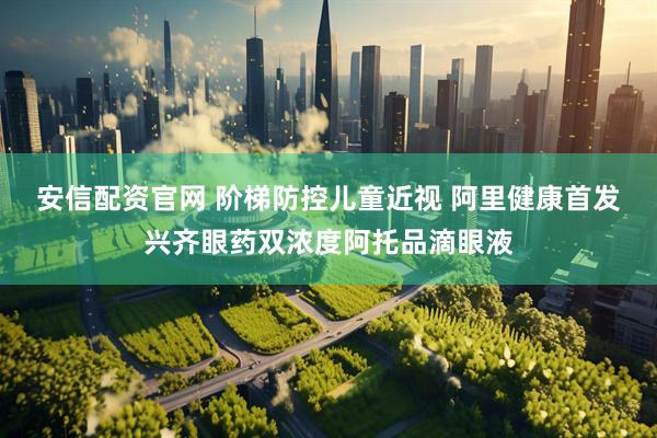安信配资官网 阶梯防控儿童近视 阿里健康首发兴齐眼药双浓度阿托品滴眼液