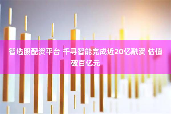 智选股配资平台 千寻智能完成近20亿融资 估值破百亿元