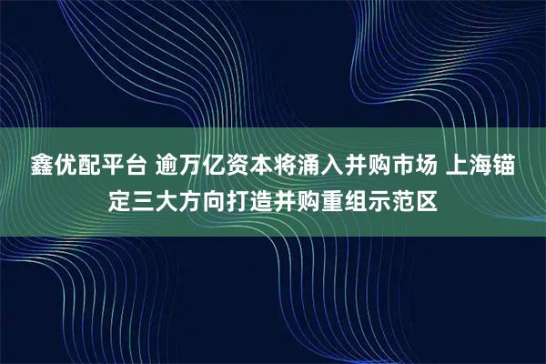 鑫优配平台 逾万亿资本将涌入并购市场 上海锚定三大方向打造并购重组示范区