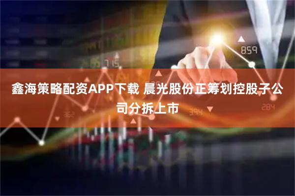 鑫海策略配资APP下载 晨光股份正筹划控股子公司分拆上市