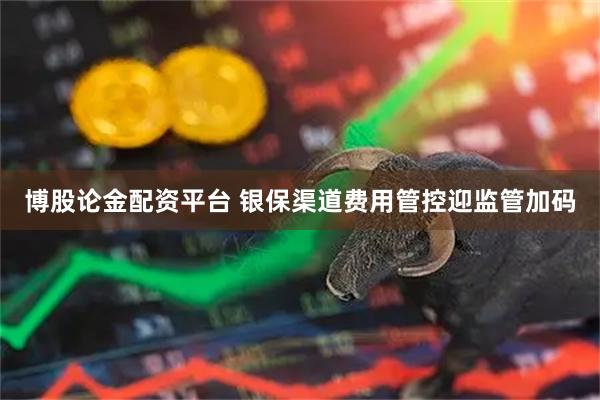 博股论金配资平台 银保渠道费用管控迎监管加码