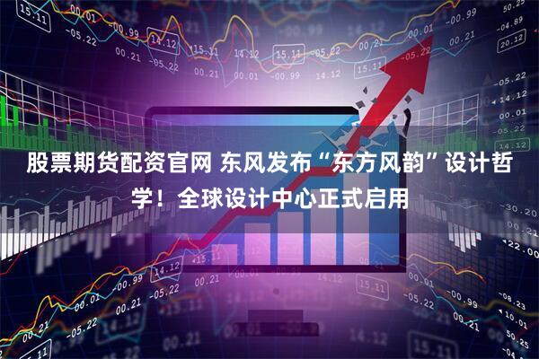 股票期货配资官网 东风发布“东方风韵”设计哲学！全球设计中心正式启用