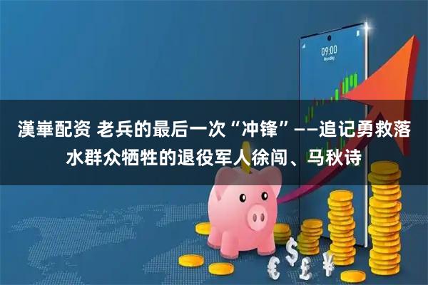 漢崋配资 老兵的最后一次“冲锋”——追记勇救落水群众牺牲的退役军人徐闯、马秋诗