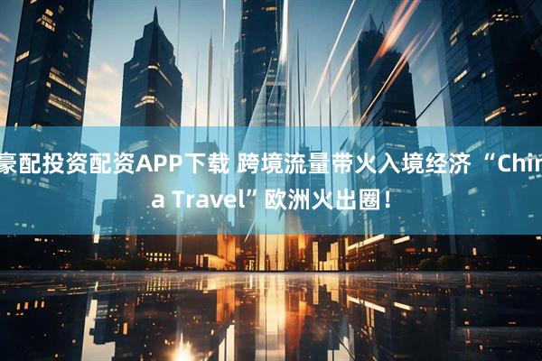 豪配投资配资APP下载 跨境流量带火入境经济 “China Travel”欧洲火出圈！