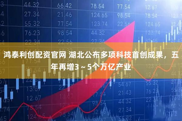 鸿泰利创配资官网 湖北公布多项科技首创成果，五年再增3～5个万亿产业